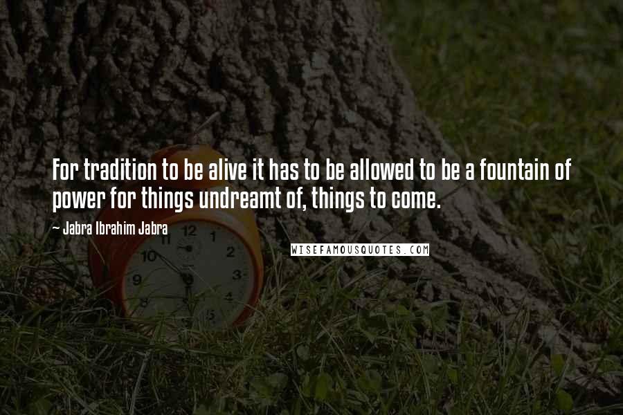 Jabra Ibrahim Jabra Quotes: For tradition to be alive it has to be allowed to be a fountain of power for things undreamt of, things to come.