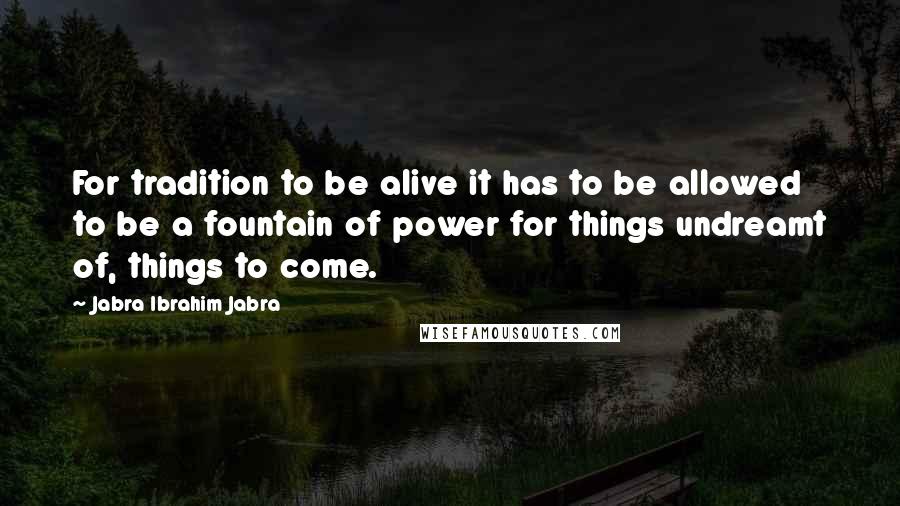 Jabra Ibrahim Jabra Quotes: For tradition to be alive it has to be allowed to be a fountain of power for things undreamt of, things to come.