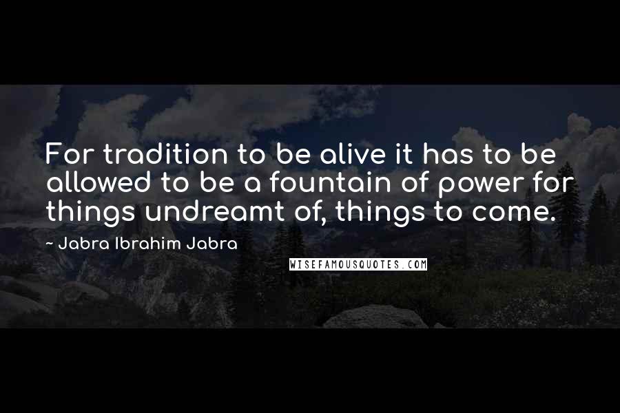 Jabra Ibrahim Jabra Quotes: For tradition to be alive it has to be allowed to be a fountain of power for things undreamt of, things to come.