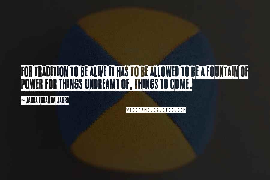 Jabra Ibrahim Jabra Quotes: For tradition to be alive it has to be allowed to be a fountain of power for things undreamt of, things to come.