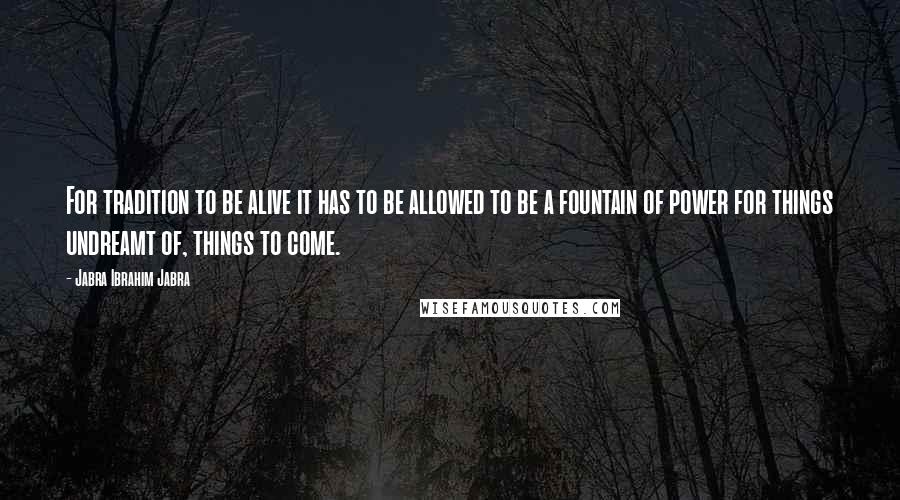 Jabra Ibrahim Jabra Quotes: For tradition to be alive it has to be allowed to be a fountain of power for things undreamt of, things to come.