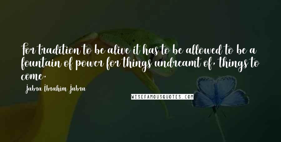 Jabra Ibrahim Jabra Quotes: For tradition to be alive it has to be allowed to be a fountain of power for things undreamt of, things to come.