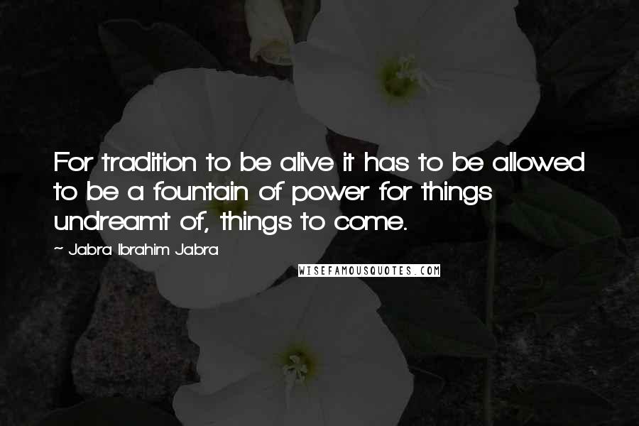 Jabra Ibrahim Jabra Quotes: For tradition to be alive it has to be allowed to be a fountain of power for things undreamt of, things to come.