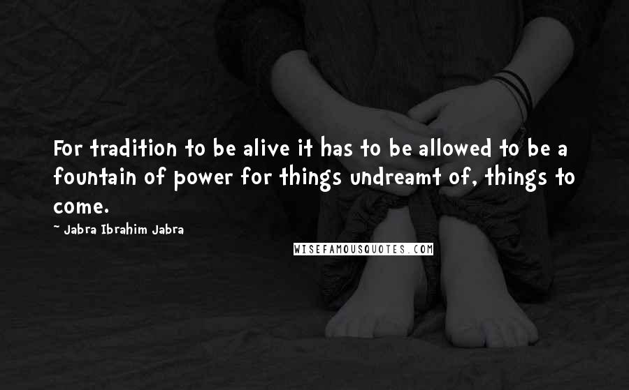 Jabra Ibrahim Jabra Quotes: For tradition to be alive it has to be allowed to be a fountain of power for things undreamt of, things to come.