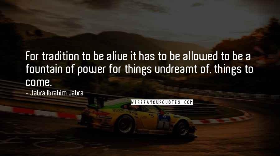 Jabra Ibrahim Jabra Quotes: For tradition to be alive it has to be allowed to be a fountain of power for things undreamt of, things to come.