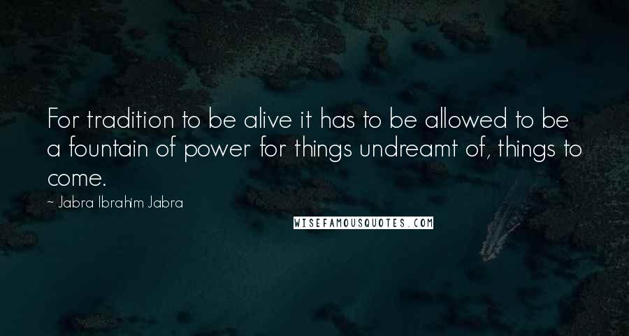 Jabra Ibrahim Jabra Quotes: For tradition to be alive it has to be allowed to be a fountain of power for things undreamt of, things to come.