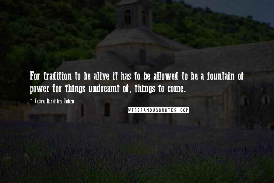 Jabra Ibrahim Jabra Quotes: For tradition to be alive it has to be allowed to be a fountain of power for things undreamt of, things to come.