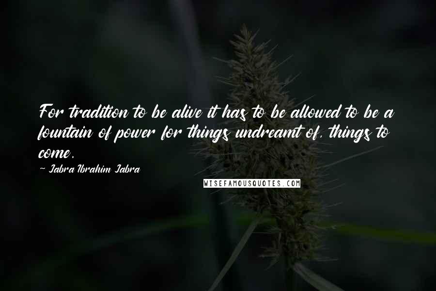 Jabra Ibrahim Jabra Quotes: For tradition to be alive it has to be allowed to be a fountain of power for things undreamt of, things to come.