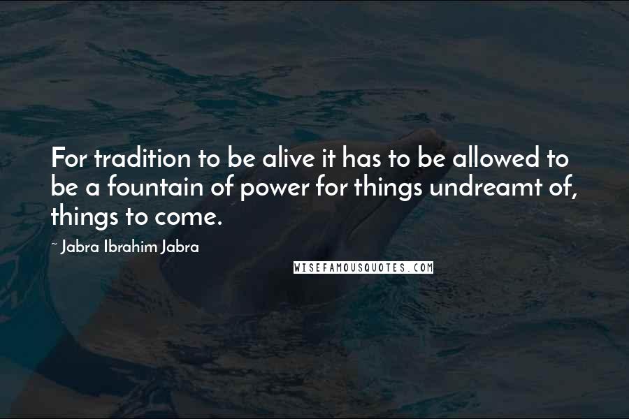 Jabra Ibrahim Jabra Quotes: For tradition to be alive it has to be allowed to be a fountain of power for things undreamt of, things to come.