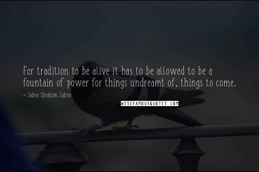 Jabra Ibrahim Jabra Quotes: For tradition to be alive it has to be allowed to be a fountain of power for things undreamt of, things to come.