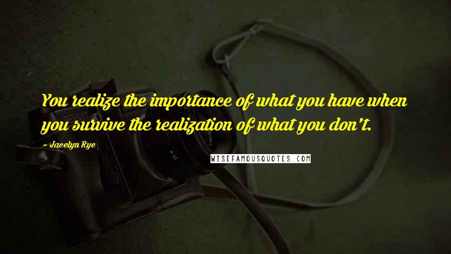 Jacelyn Rye Quotes: You realize the importance of what you have when you survive the realization of what you don't.