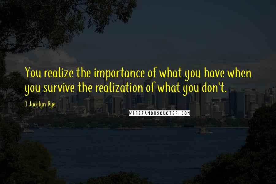 Jacelyn Rye Quotes: You realize the importance of what you have when you survive the realization of what you don't.