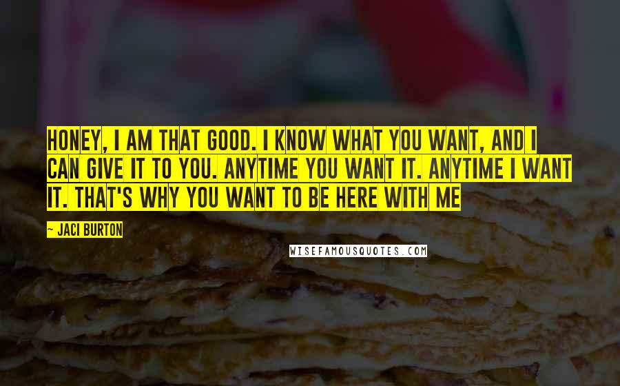 Jaci Burton Quotes: Honey, I am that good. I know what you want, and I can give it to you. Anytime you want it. Anytime I want it. That's why you want to be here with me