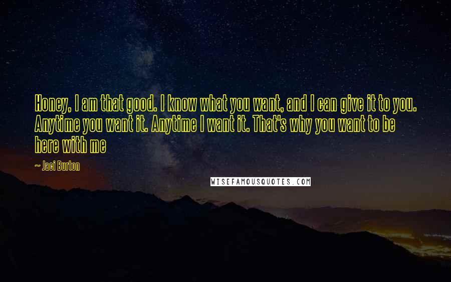 Jaci Burton Quotes: Honey, I am that good. I know what you want, and I can give it to you. Anytime you want it. Anytime I want it. That's why you want to be here with me