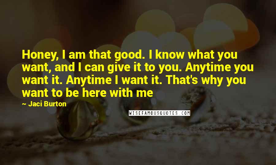 Jaci Burton Quotes: Honey, I am that good. I know what you want, and I can give it to you. Anytime you want it. Anytime I want it. That's why you want to be here with me