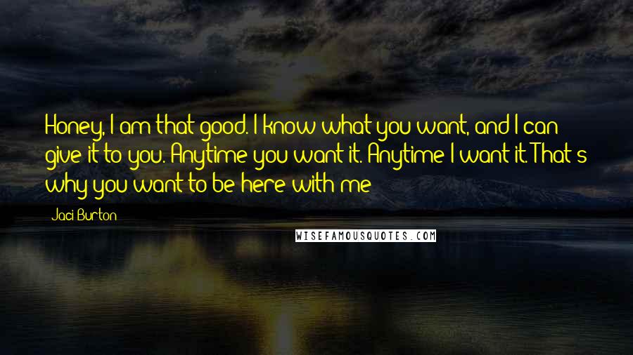 Jaci Burton Quotes: Honey, I am that good. I know what you want, and I can give it to you. Anytime you want it. Anytime I want it. That's why you want to be here with me