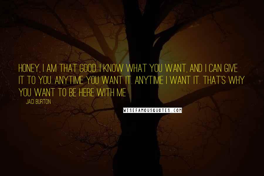 Jaci Burton Quotes: Honey, I am that good. I know what you want, and I can give it to you. Anytime you want it. Anytime I want it. That's why you want to be here with me