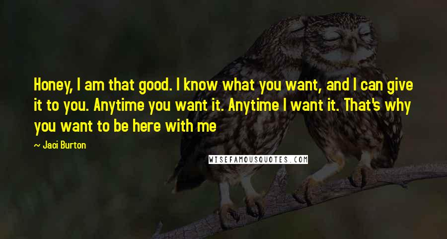 Jaci Burton Quotes: Honey, I am that good. I know what you want, and I can give it to you. Anytime you want it. Anytime I want it. That's why you want to be here with me