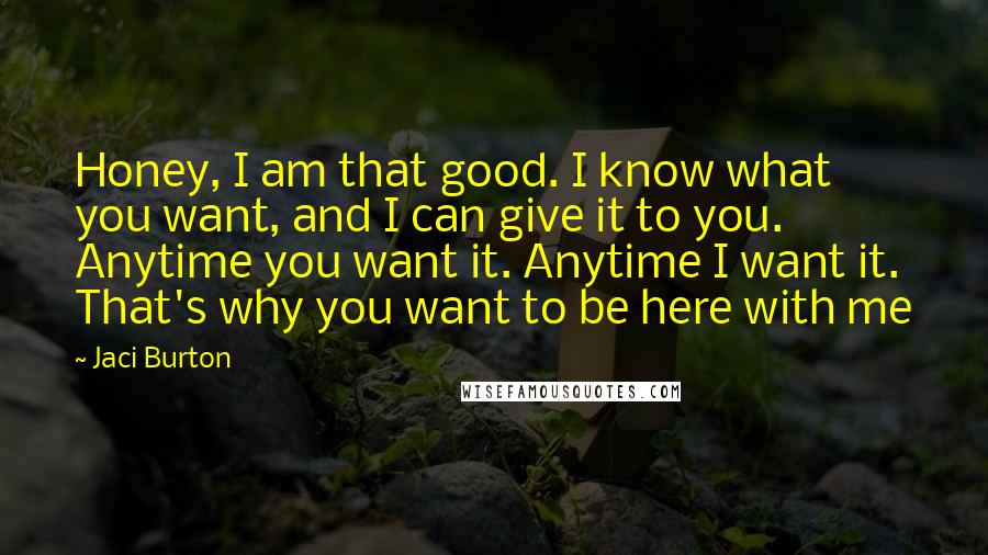 Jaci Burton Quotes: Honey, I am that good. I know what you want, and I can give it to you. Anytime you want it. Anytime I want it. That's why you want to be here with me