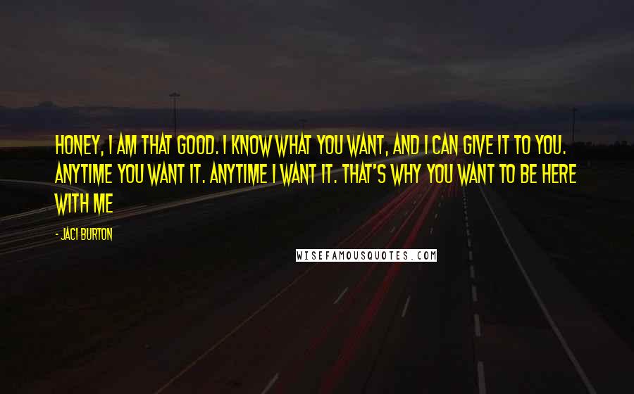 Jaci Burton Quotes: Honey, I am that good. I know what you want, and I can give it to you. Anytime you want it. Anytime I want it. That's why you want to be here with me