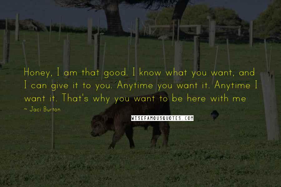 Jaci Burton Quotes: Honey, I am that good. I know what you want, and I can give it to you. Anytime you want it. Anytime I want it. That's why you want to be here with me