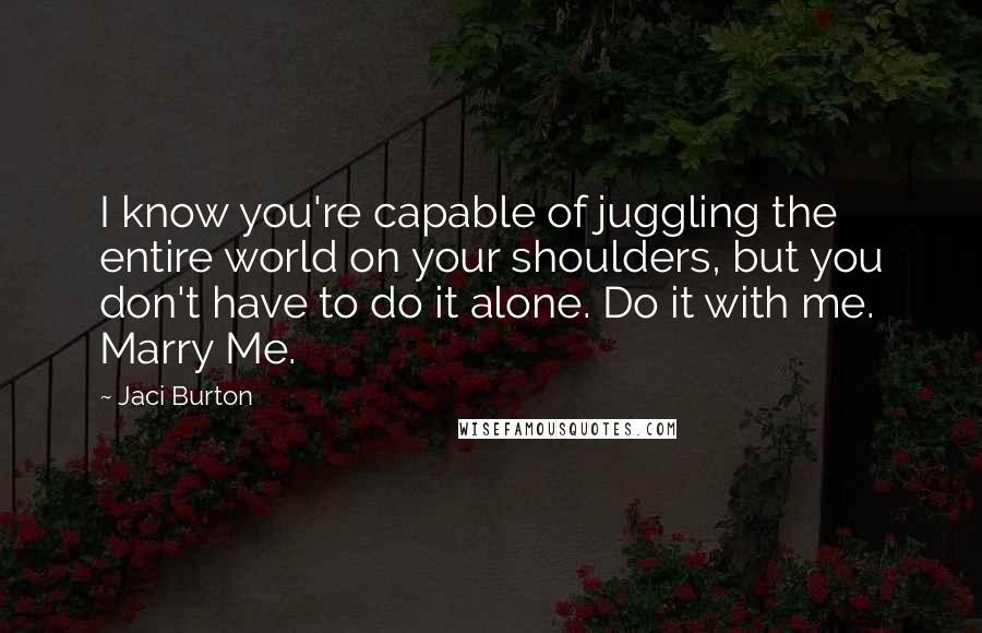 Jaci Burton Quotes: I know you're capable of juggling the entire world on your shoulders, but you don't have to do it alone. Do it with me. Marry Me.