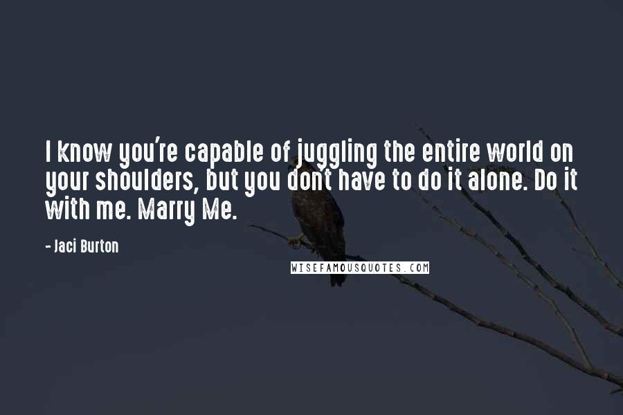 Jaci Burton Quotes: I know you're capable of juggling the entire world on your shoulders, but you don't have to do it alone. Do it with me. Marry Me.