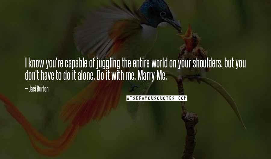 Jaci Burton Quotes: I know you're capable of juggling the entire world on your shoulders, but you don't have to do it alone. Do it with me. Marry Me.