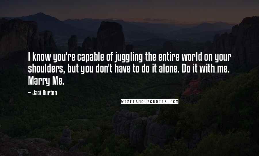 Jaci Burton Quotes: I know you're capable of juggling the entire world on your shoulders, but you don't have to do it alone. Do it with me. Marry Me.