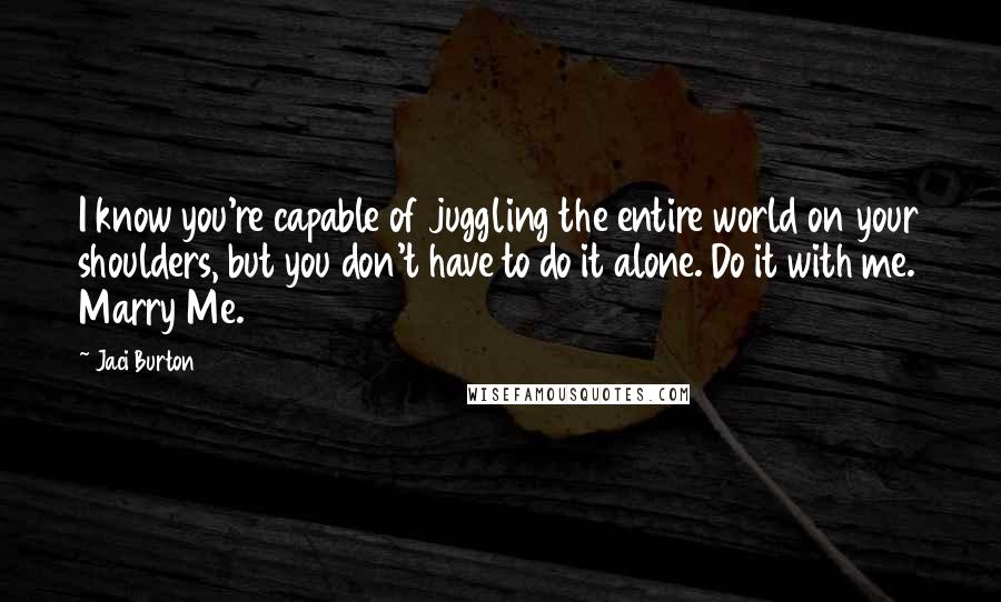 Jaci Burton Quotes: I know you're capable of juggling the entire world on your shoulders, but you don't have to do it alone. Do it with me. Marry Me.