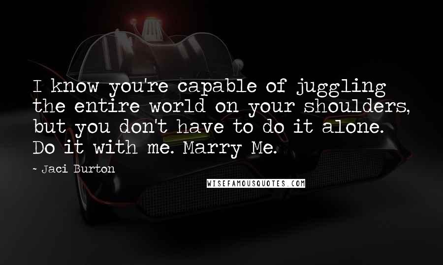 Jaci Burton Quotes: I know you're capable of juggling the entire world on your shoulders, but you don't have to do it alone. Do it with me. Marry Me.