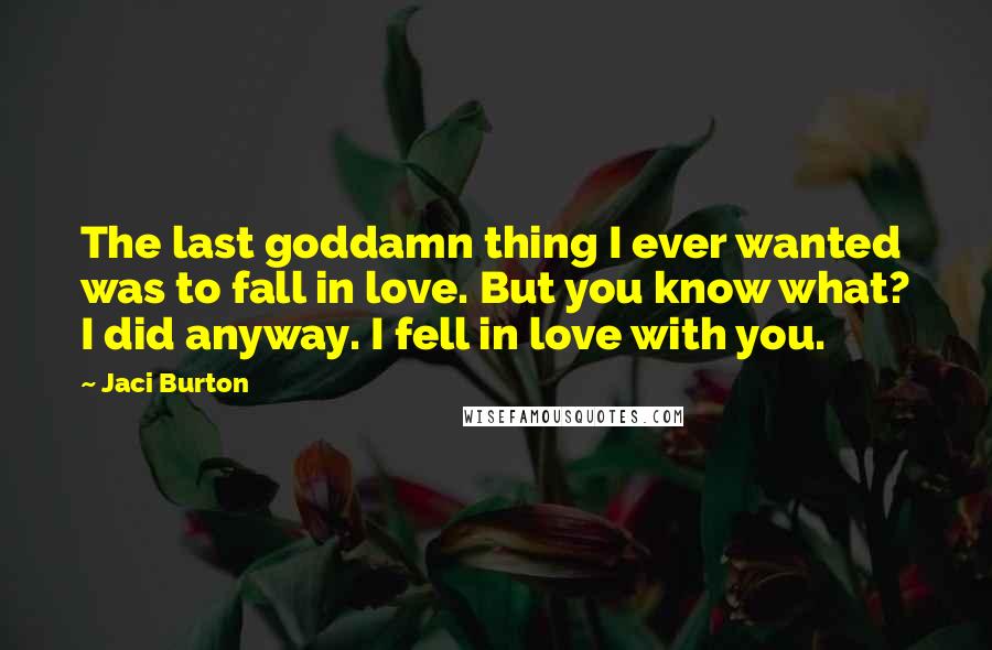 Jaci Burton Quotes: The last goddamn thing I ever wanted was to fall in love. But you know what? I did anyway. I fell in love with you.