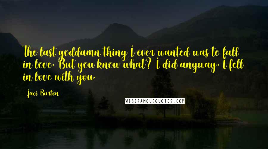 Jaci Burton Quotes: The last goddamn thing I ever wanted was to fall in love. But you know what? I did anyway. I fell in love with you.