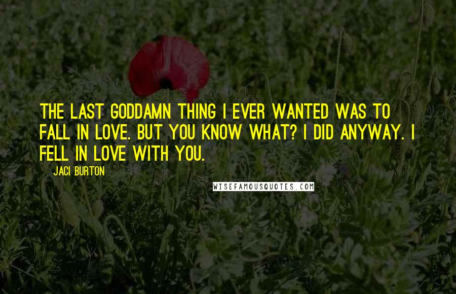 Jaci Burton Quotes: The last goddamn thing I ever wanted was to fall in love. But you know what? I did anyway. I fell in love with you.