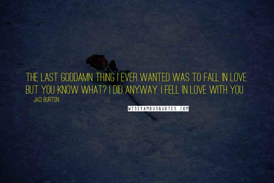 Jaci Burton Quotes: The last goddamn thing I ever wanted was to fall in love. But you know what? I did anyway. I fell in love with you.