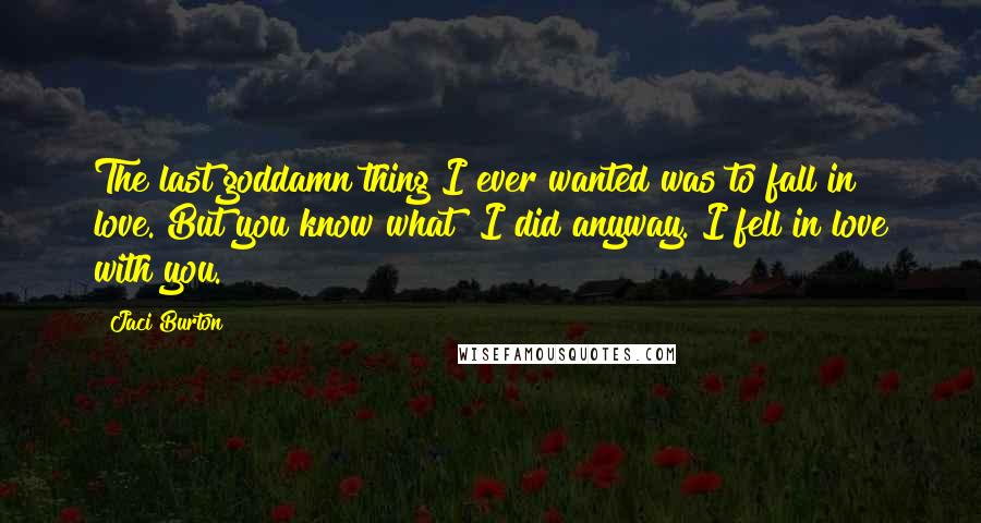 Jaci Burton Quotes: The last goddamn thing I ever wanted was to fall in love. But you know what? I did anyway. I fell in love with you.