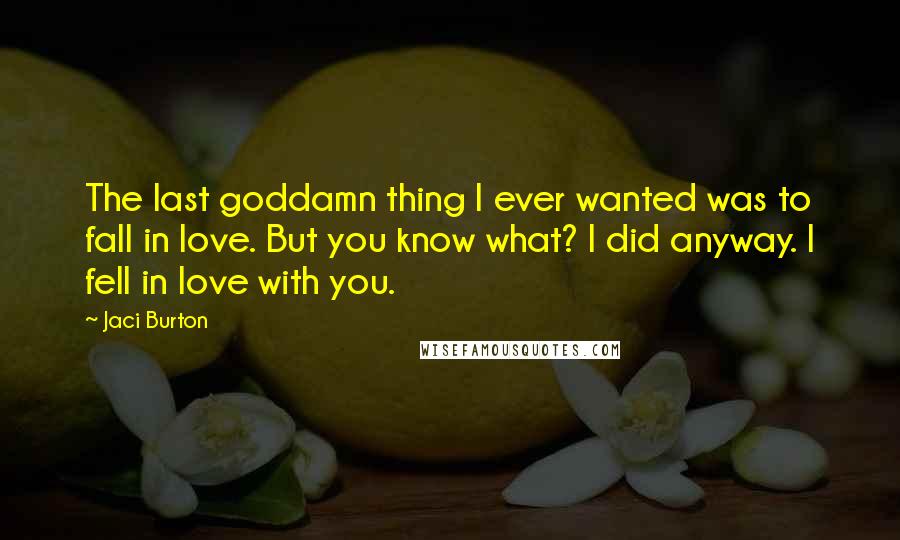 Jaci Burton Quotes: The last goddamn thing I ever wanted was to fall in love. But you know what? I did anyway. I fell in love with you.