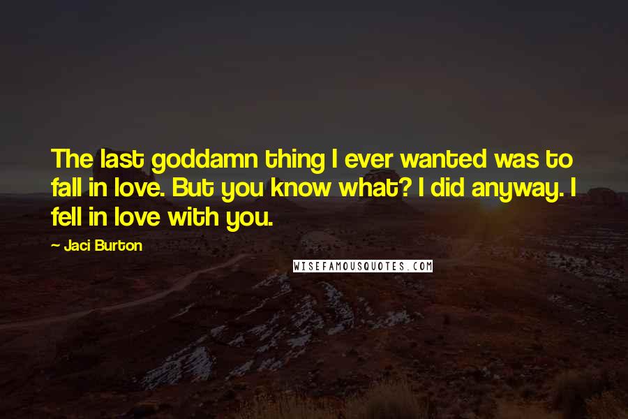 Jaci Burton Quotes: The last goddamn thing I ever wanted was to fall in love. But you know what? I did anyway. I fell in love with you.