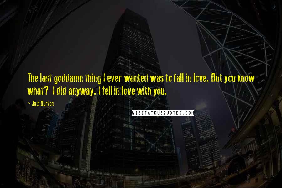 Jaci Burton Quotes: The last goddamn thing I ever wanted was to fall in love. But you know what? I did anyway. I fell in love with you.