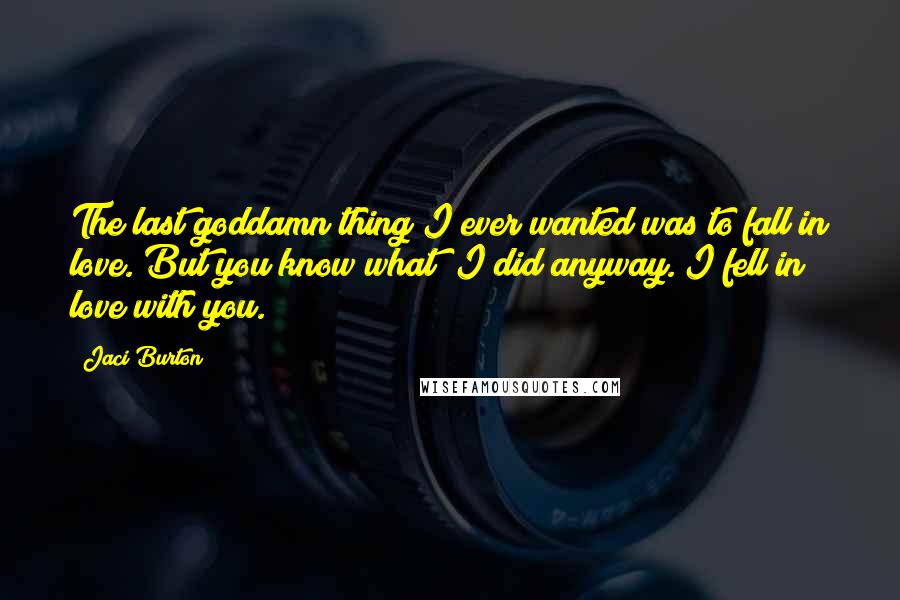 Jaci Burton Quotes: The last goddamn thing I ever wanted was to fall in love. But you know what? I did anyway. I fell in love with you.