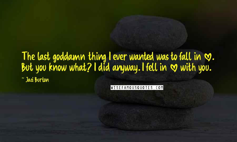 Jaci Burton Quotes: The last goddamn thing I ever wanted was to fall in love. But you know what? I did anyway. I fell in love with you.