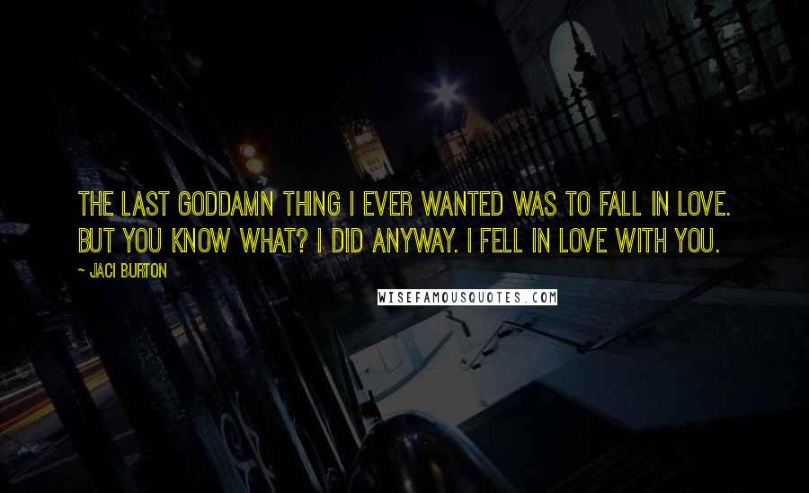 Jaci Burton Quotes: The last goddamn thing I ever wanted was to fall in love. But you know what? I did anyway. I fell in love with you.