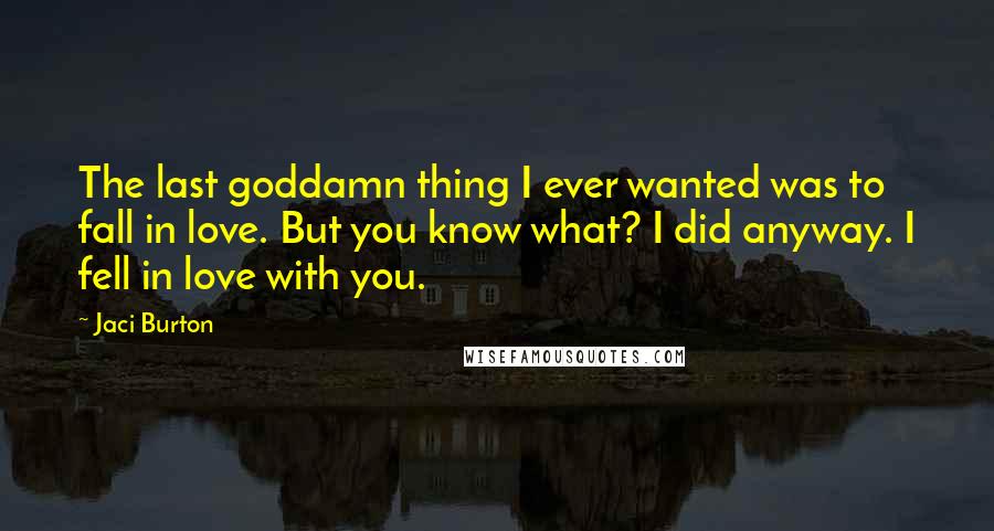 Jaci Burton Quotes: The last goddamn thing I ever wanted was to fall in love. But you know what? I did anyway. I fell in love with you.