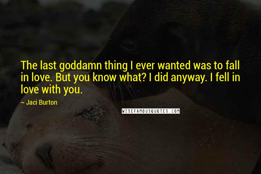 Jaci Burton Quotes: The last goddamn thing I ever wanted was to fall in love. But you know what? I did anyway. I fell in love with you.