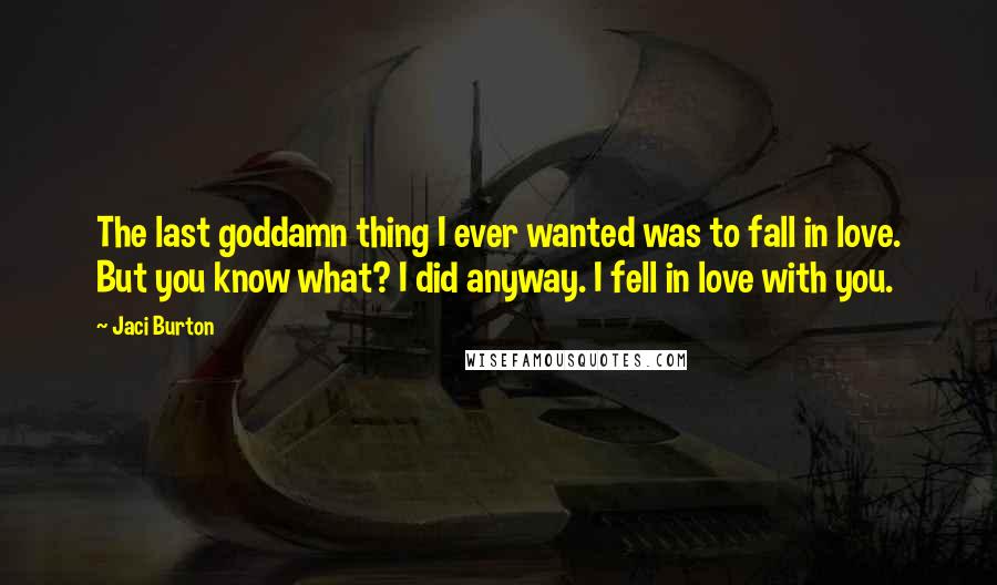 Jaci Burton Quotes: The last goddamn thing I ever wanted was to fall in love. But you know what? I did anyway. I fell in love with you.