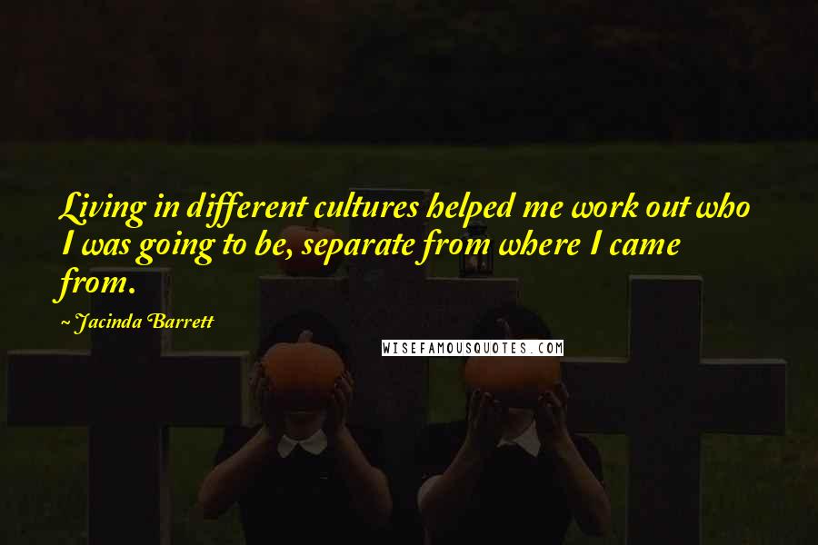 Jacinda Barrett Quotes: Living in different cultures helped me work out who I was going to be, separate from where I came from.