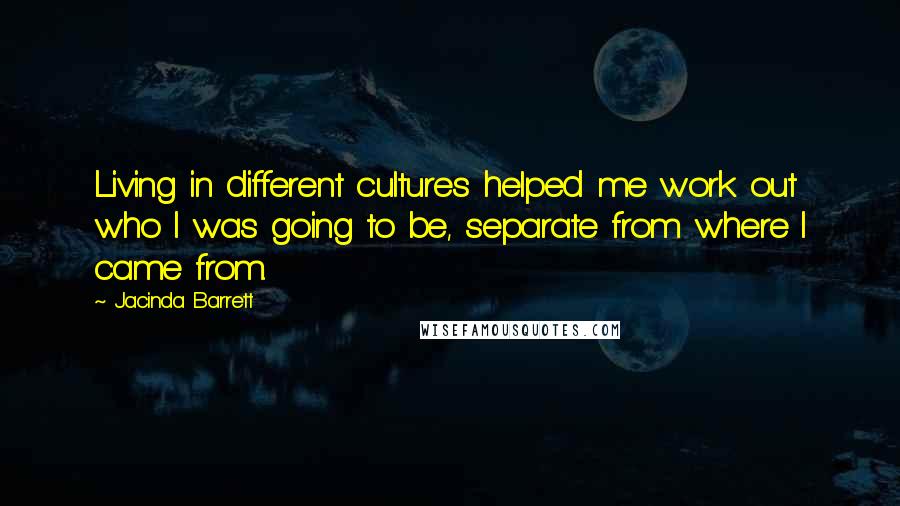 Jacinda Barrett Quotes: Living in different cultures helped me work out who I was going to be, separate from where I came from.