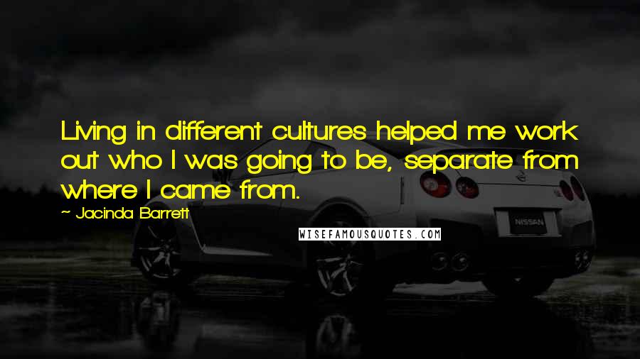 Jacinda Barrett Quotes: Living in different cultures helped me work out who I was going to be, separate from where I came from.