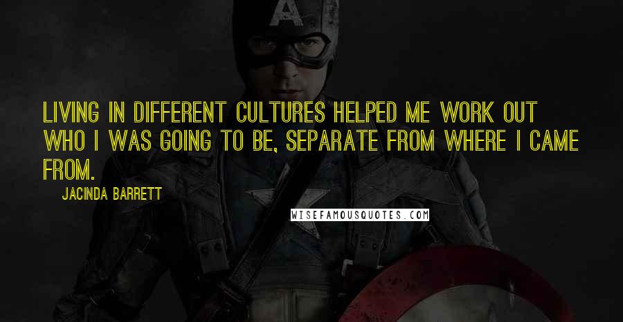 Jacinda Barrett Quotes: Living in different cultures helped me work out who I was going to be, separate from where I came from.