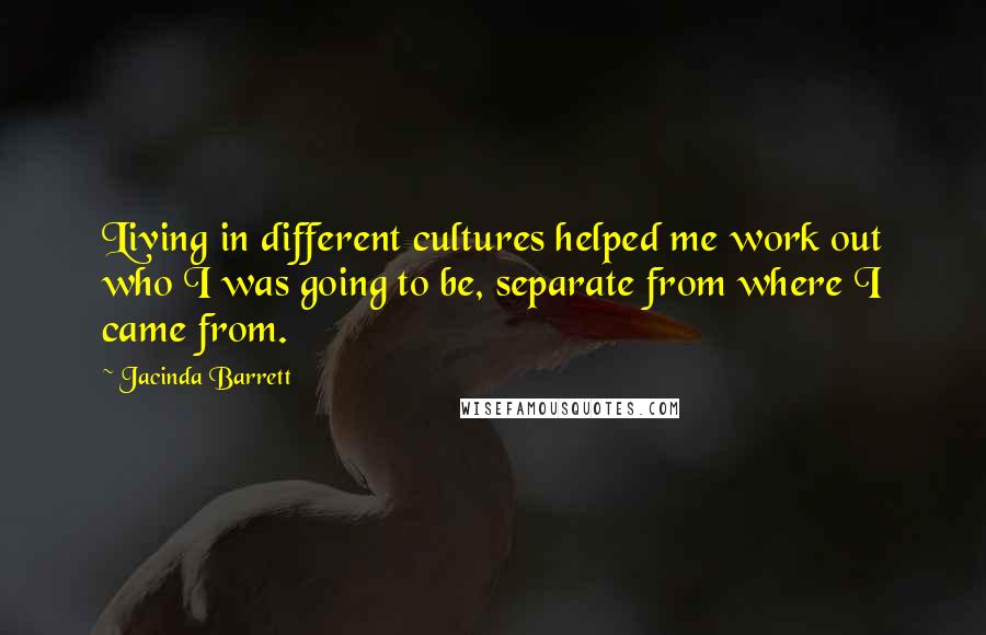 Jacinda Barrett Quotes: Living in different cultures helped me work out who I was going to be, separate from where I came from.
